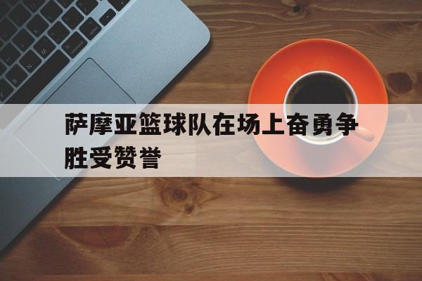 安博·游戏下载-萨摩亚篮球队在场上奋勇争胜受赞誉的简单介绍